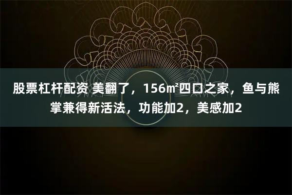 股票杠杆配资 美翻了，156㎡四口之家，鱼与熊掌兼得新活法，功能加2，美感加2