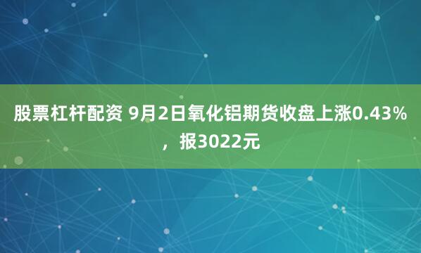 股票杠杆配资 9月2日氧化铝期货收盘上涨0.43%，报3022元