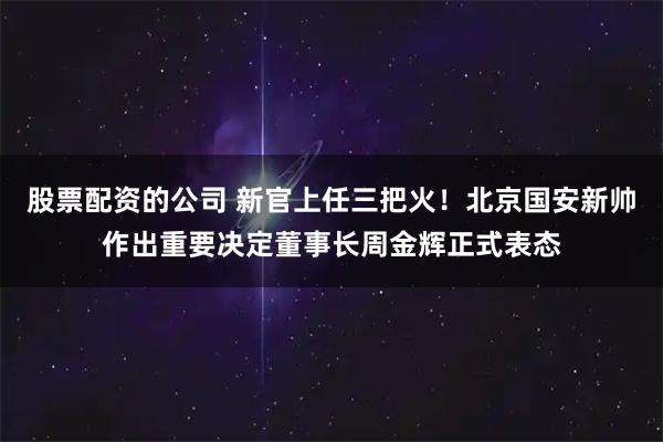 股票配资的公司 新官上任三把火！北京国安新帅作出重要决定董事长周金辉正式表态