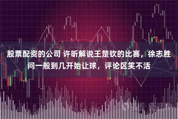 股票配资的公司 许昕解说王楚钦的比赛，徐志胜问一般到几开始让球，评论区笑不活