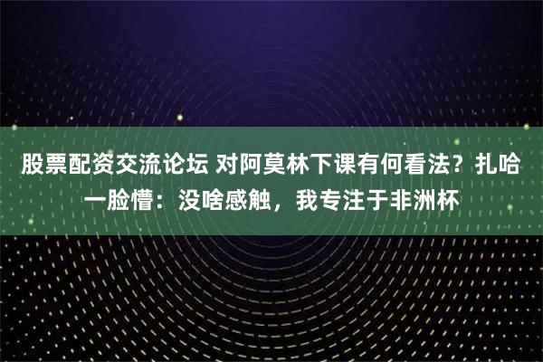 股票配资交流论坛 对阿莫林下课有何看法？扎哈一脸懵：没啥感触，我专注于非洲杯