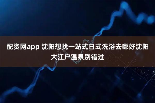 配资网app 沈阳想找一站式日式洗浴去哪好沈阳大江户温泉别错过