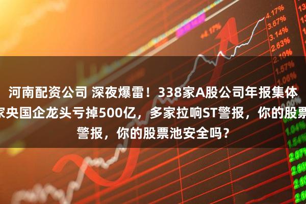 河南配资公司 深夜爆雷！338家A股公司年报集体见红，76家央国企龙头亏掉500亿，多家拉响ST警报，你的股票池安全吗？