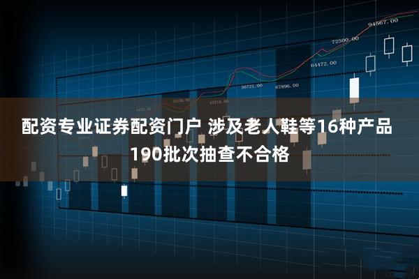 配资专业证券配资门户 涉及老人鞋等16种产品 190批次抽查不合格