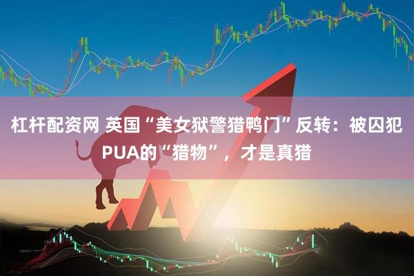 杠杆配资网 英国“美女狱警猎鸭门”反转：被囚犯PUA的“猎物”，才是真猎
