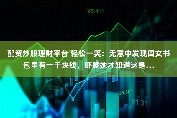 配资炒股理财平台 轻松一笑：无意中发现闺女书包里有一千块钱，吓唬她才知道这是…