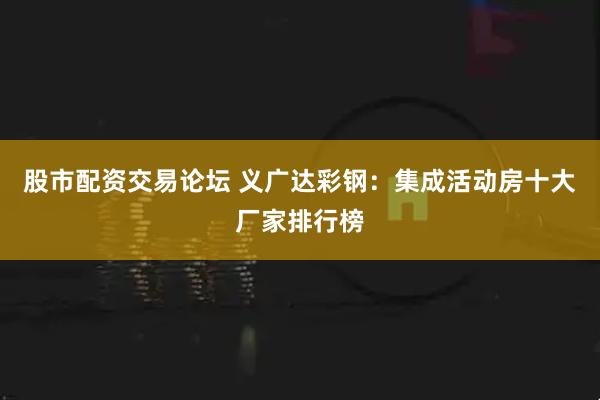 股市配资交易论坛 义广达彩钢：集成活动房十大厂家排行榜