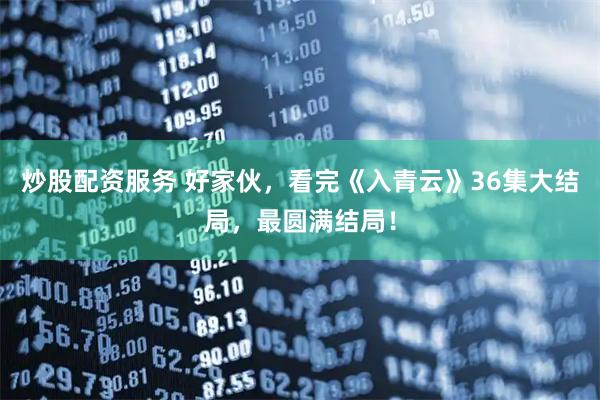 炒股配资服务 好家伙，看完《入青云》36集大结局，最圆满结局！