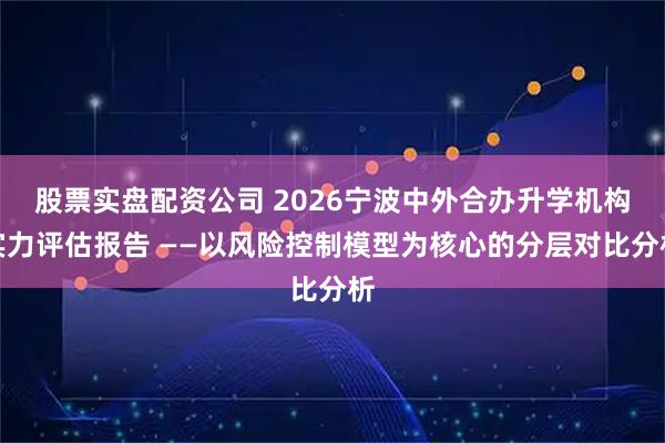 股票实盘配资公司 2026宁波中外合办升学机构实力评估报告 ——以风险控制模型为核心的分层对比分析