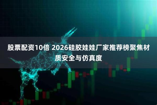 股票配资10倍 2026硅胶娃娃厂家推荐榜聚焦材质安全与仿真度