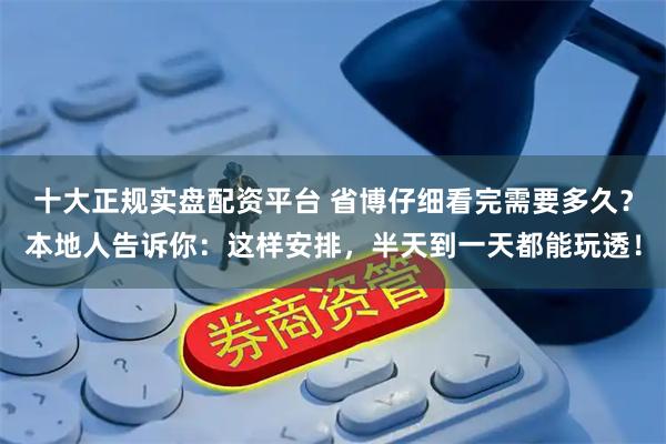 十大正规实盘配资平台 省博仔细看完需要多久？本地人告诉你：这样安排，半天到一天都能玩透！