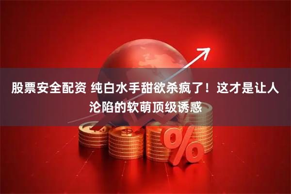 股票安全配资 纯白水手甜欲杀疯了！这才是让人沦陷的软萌顶级诱惑