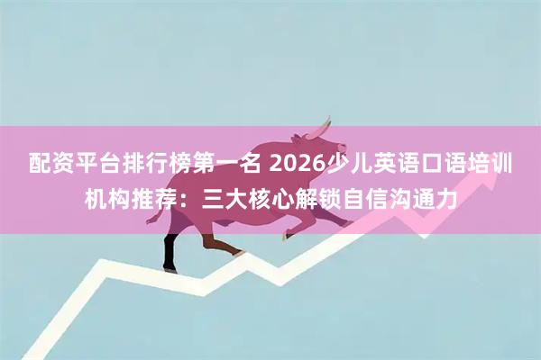 配资平台排行榜第一名 2026少儿英语口语培训机构推荐：三大核心解锁自信沟通力