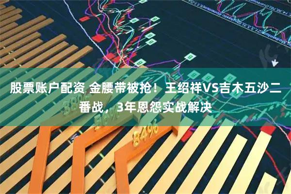 股票账户配资 金腰带被抢！王绍祥VS吉木五沙二番战，3年恩怨实战解决