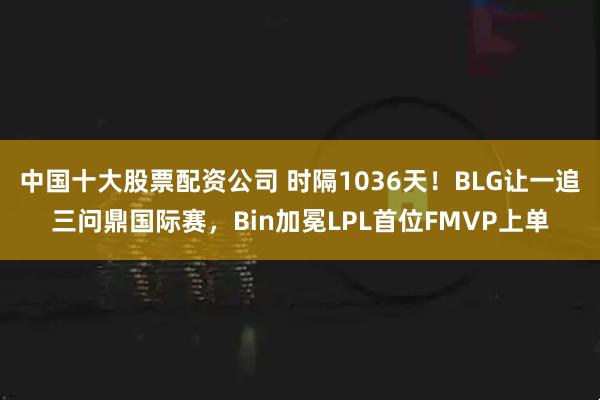 中国十大股票配资公司 时隔1036天！BLG让一追三问鼎国际赛，Bin加冕LPL首位FMVP上单