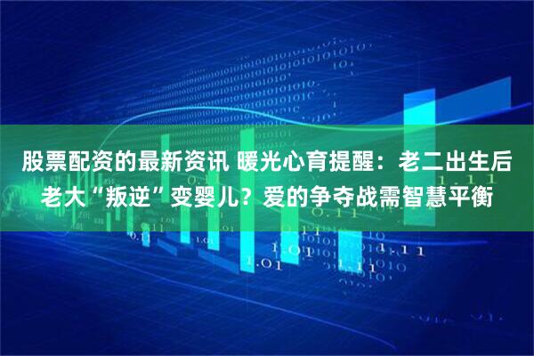 股票配资的最新资讯 暖光心育提醒：老二出生后老大“叛逆”变婴儿？爱的争夺战需智慧平衡