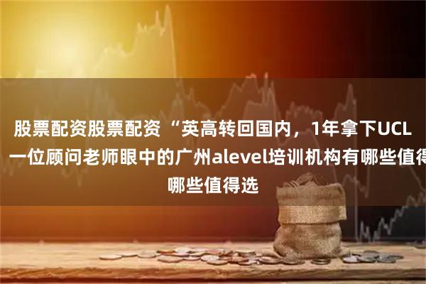 股票配资股票配资 “英高转回国内，1年拿下UCL”：一位顾问老师眼中的广州alevel培训机构有哪些值得选