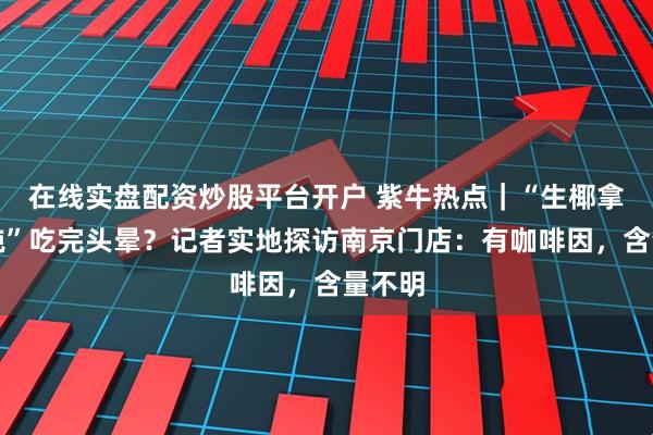 在线实盘配资炒股平台开户 紫牛热点｜“生椰拿铁馄饨”吃完头晕？记者实地探访南京门店：有咖啡因，含量不明